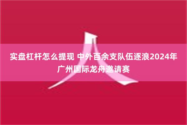 实盘杠杆怎么提现 中外百余支队伍逐浪2024年广州国际龙舟邀请赛