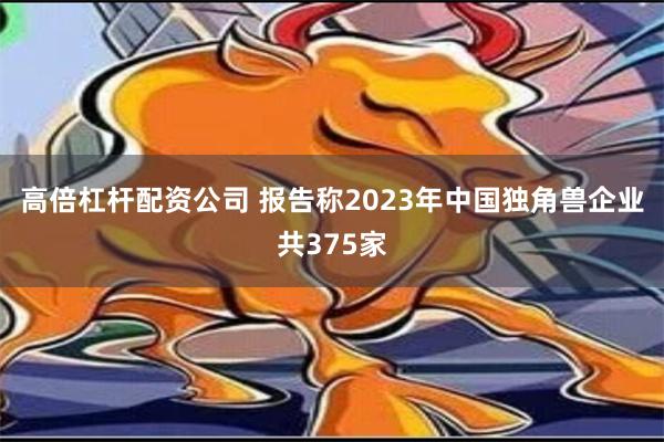 高倍杠杆配资公司 报告称2023年中国独角兽企业共375家