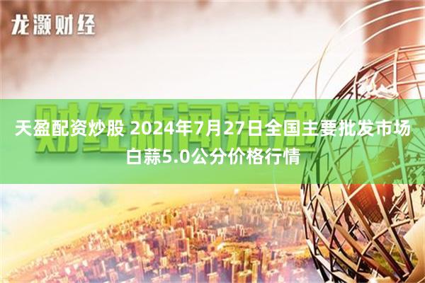 天盈配资炒股 2024年7月27日全国主要批发市场白蒜5.0公分价格行情