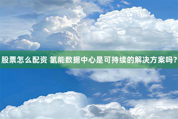 股票怎么配资 氢能数据中心是可持续的解决方案吗？