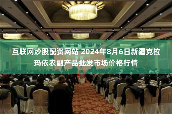 互联网炒股配资网站 2024年8月6日新疆克拉玛依农副产品批发市场价格行情