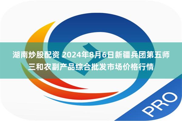 湖南炒股配资 2024年8月6日新疆兵团第五师三和农副产品综合批发市场价格行情