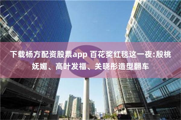 下载杨方配资股票app 百花奖红毯这一夜:殷桃妩媚、高叶发福、关晓彤造型翻车