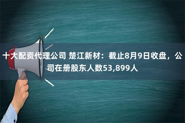 十大配资代理公司 楚江新材：截止8月9日收盘，公司在册股东人数53,899人