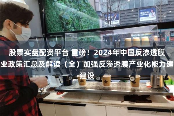 股票实盘配资平台 重磅！2024年中国反渗透膜行业政策汇总及解读（全）加强反渗透膜产业化能力建设