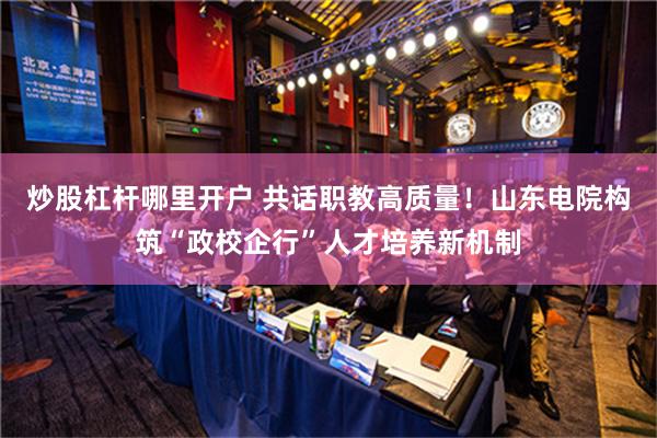 炒股杠杆哪里开户 共话职教高质量！山东电院构筑“政校企行”人才培养新机制