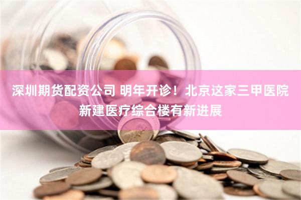 深圳期货配资公司 明年开诊！北京这家三甲医院新建医疗综合楼有新进展