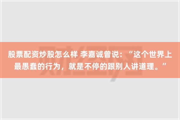 股票配资炒股怎么样 李嘉诚曾说：“这个世界上最愚蠢的行为，就是不停的跟别人讲道理。”