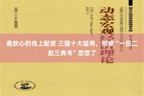 最放心的线上配资 三国十大猛将，别被“一吕二赵三典韦”忽悠了