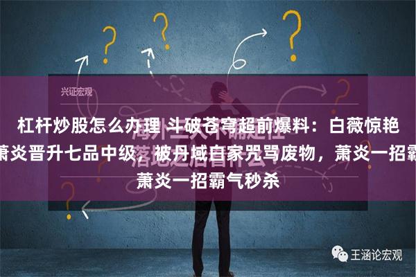 杠杆炒股怎么办理 斗破苍穹超前爆料：白薇惊艳登场，萧炎晋升七品中级，被丹域白家咒骂废物，萧炎一招霸气秒杀