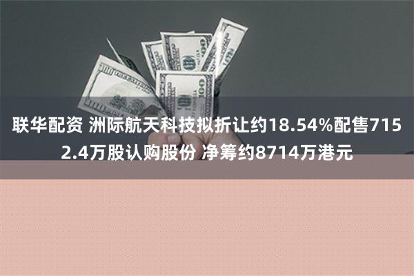 联华配资 洲际航天科技拟折让约18.54%配售7152.4万股认购股份 净筹约8714万港元