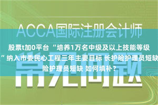 股票t加0平台 “培养1万名中级及以上技能等级养老护理员”纳入市委民心工程三年主要目标 长护险护理员短缺 如何填补？