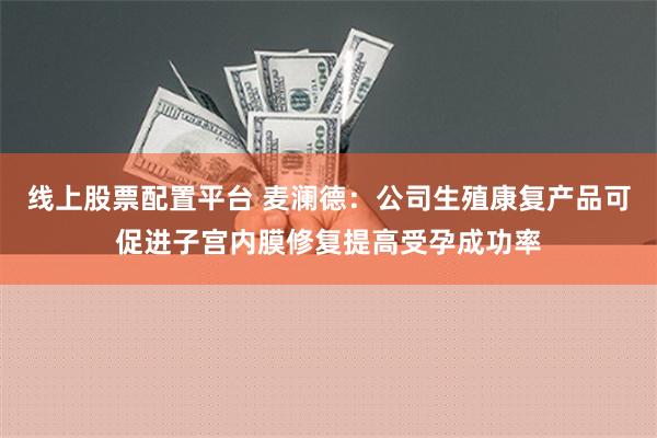 线上股票配置平台 麦澜德：公司生殖康复产品可促进子宫内膜修复提高受孕成功率