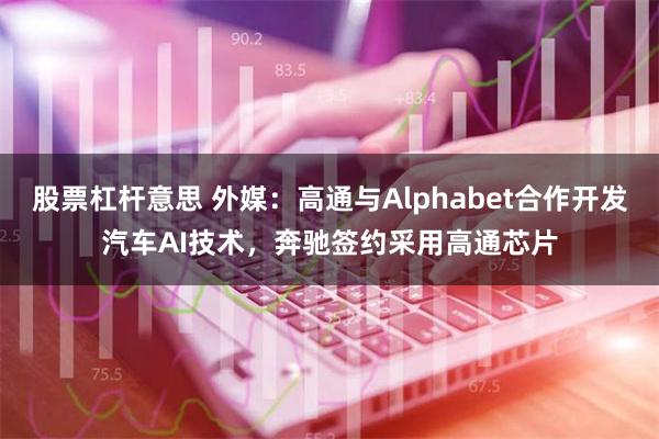 股票杠杆意思 外媒：高通与Alphabet合作开发汽车AI技术，奔驰签约采用高通芯片