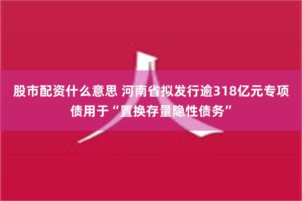 股市配资什么意思 河南省拟发行逾318亿元专项债用于“置换存量隐性债务”