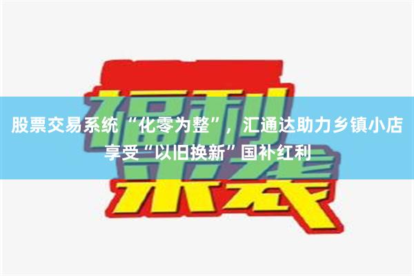 股票交易系统 “化零为整”，汇通达助力乡镇小店享受“以旧换新”国补红利