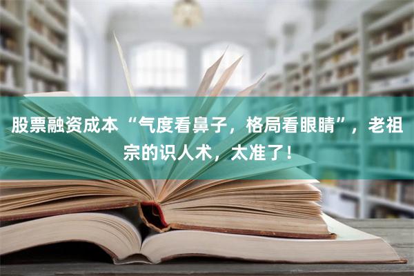 股票融资成本 “气度看鼻子，格局看眼睛”，老祖宗的识人术，太准了！