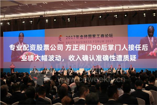 专业配资股票公司 方正阀门90后掌门人接任后业绩大幅波动，收入确认准确性遭质疑