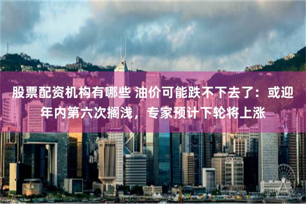 股票配资机构有哪些 油价可能跌不下去了：或迎年内第六次搁浅，专家预计下轮将上涨