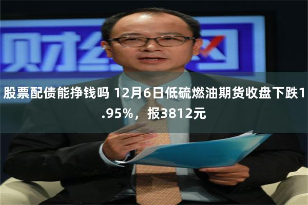 股票配债能挣钱吗 12月6日低硫燃油期货收盘下跌1.95%，报3812元