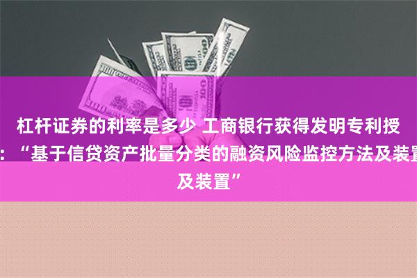 杠杆证券的利率是多少 工商银行获得发明专利授权：“基于信贷资产批量分类的融资风险监控方法及装置”