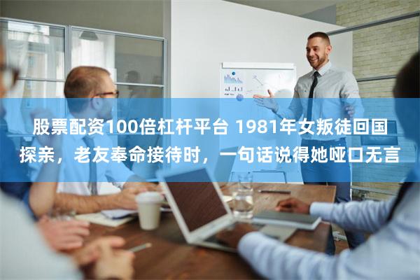 股票配资100倍杠杆平台 1981年女叛徒回国探亲，老友奉命接待时，一句话说得她哑口无言