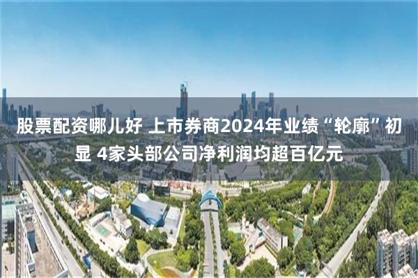 股票配资哪儿好 上市券商2024年业绩“轮廓”初显 4家头部公司净利润均超百亿元